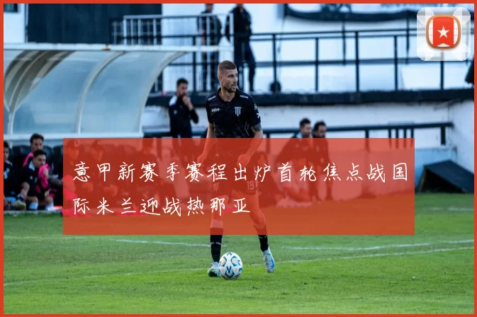 意甲新赛季赛程出炉首轮焦点战国际米兰迎战热那亚