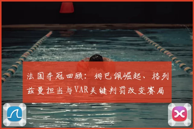 法国夺冠回顾:姆巴佩崛起、格列兹曼担当与VAR关键判罚改变赛局
