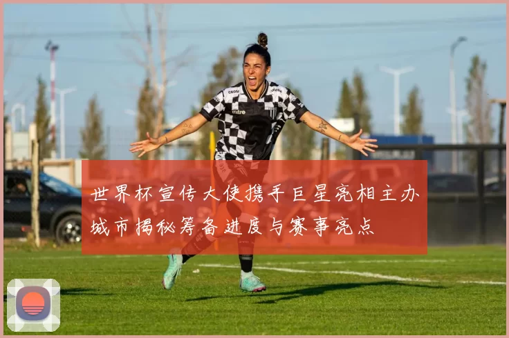 世界杯宣传大使携手巨星亮相主办城市揭秘筹备进度与赛事亮点