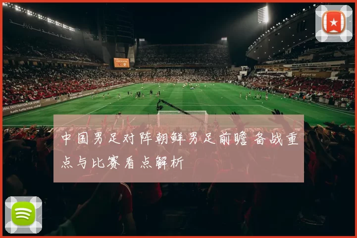 中国男足对阵朝鲜男足前瞻 备战重点与比赛看点解析