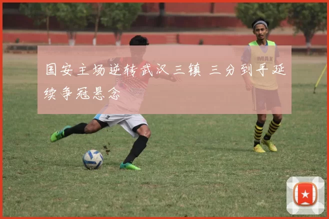国安主场逆转武汉三镇 三分到手延续争冠悬念
