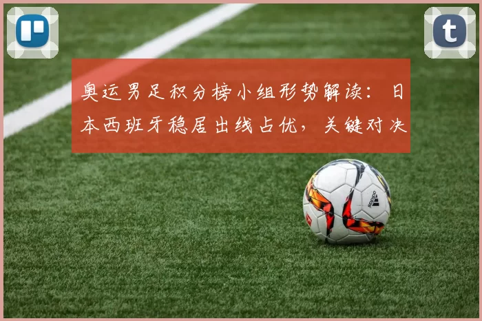 奥运男足积分榜小组形势解读：日本西班牙稳居出线占优，关键对决可定名次
