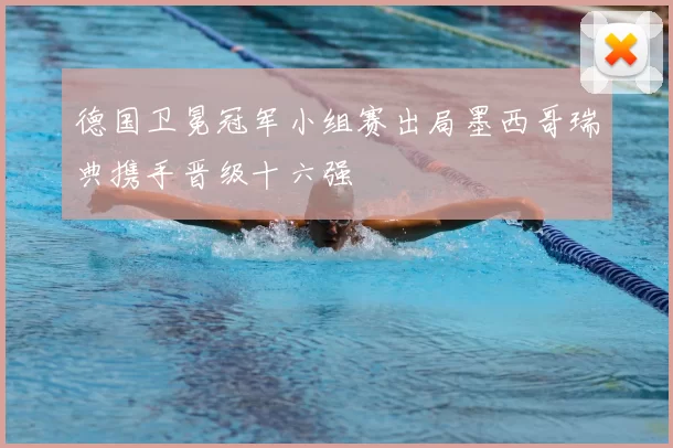 德国卫冕冠军小组赛出局墨西哥瑞典携手晋级十六强