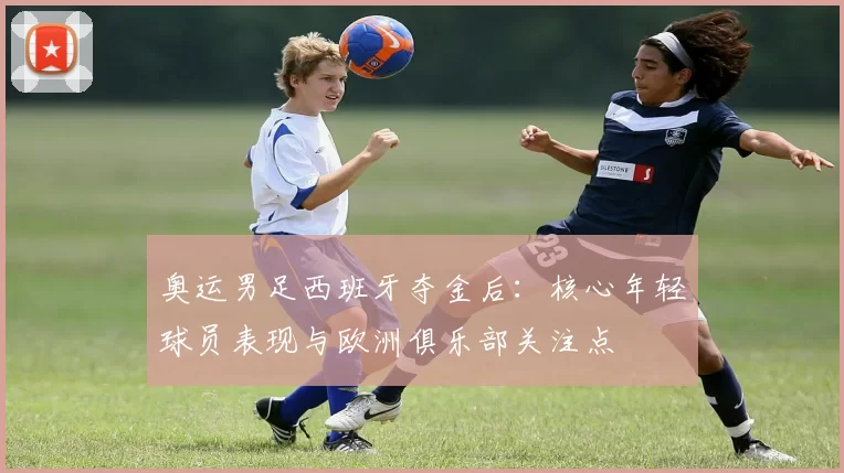 奥运男足西班牙夺金后：核心年轻球员表现与欧洲俱乐部关注点