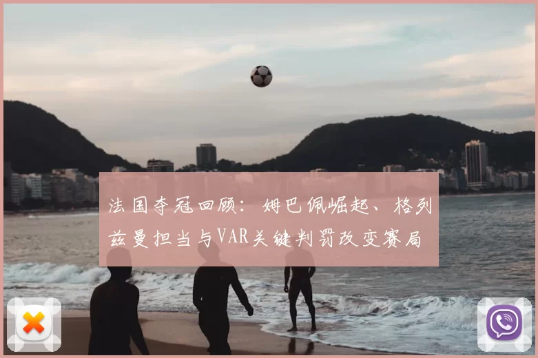 法国夺冠回顾:姆巴佩崛起、格列兹曼担当与VAR关键判罚改变赛局