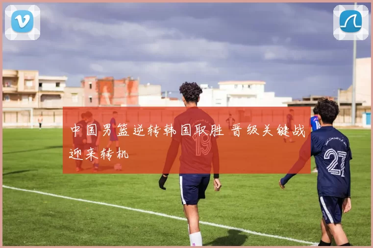 中国男篮逆转韩国取胜 晋级关键战迎来转机