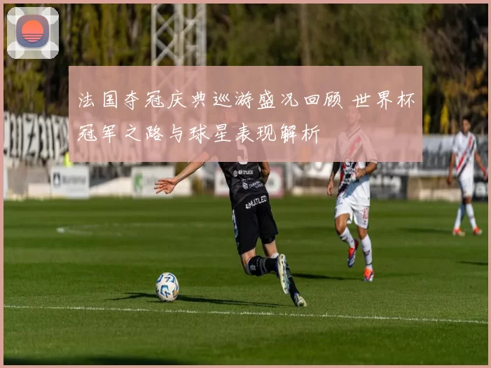 法国夺冠庆典巡游盛况回顾 世界杯冠军之路与球星表现解析