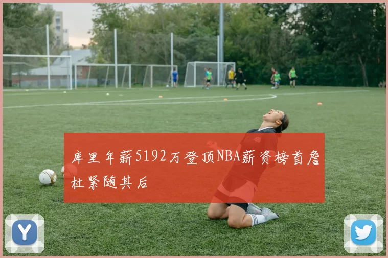 库里年薪5192万登顶NBA薪资榜首詹杜紧随其后