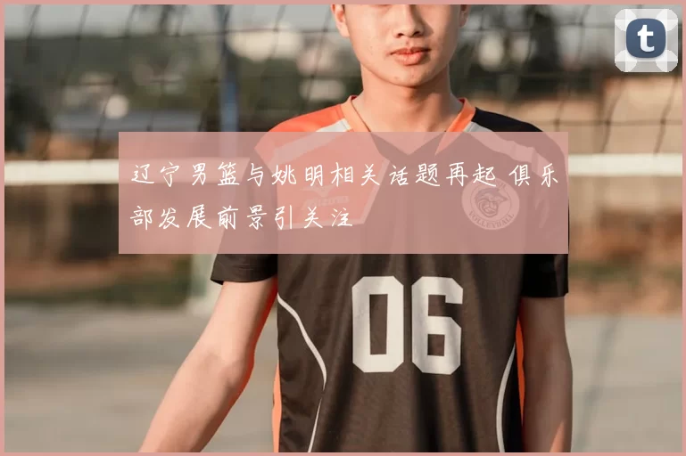 辽宁男篮与姚明相关话题再起 俱乐部发展前景引关注