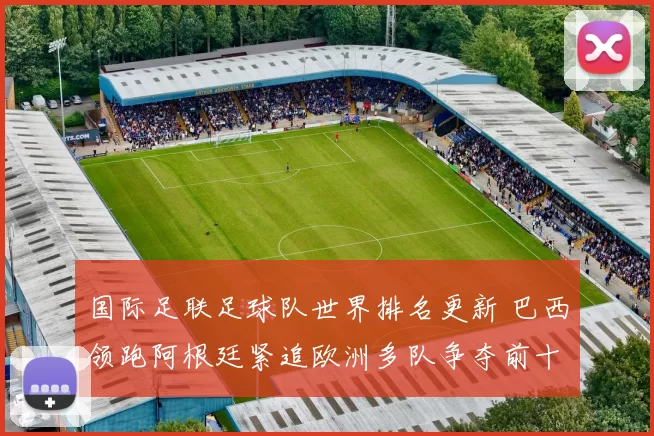 国际足联足球队世界排名更新 巴西领跑阿根廷紧追欧洲多队争夺前十