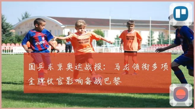 国乒东京奥运战报：马龙领衔多项金牌收官影响备战巴黎