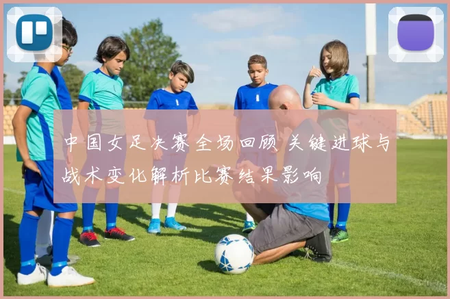 中国女足决赛全场回顾 关键进球与战术变化解析比赛结果影响