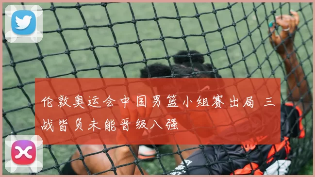 伦敦奥运会中国男篮小组赛出局 三战皆负未能晋级八强