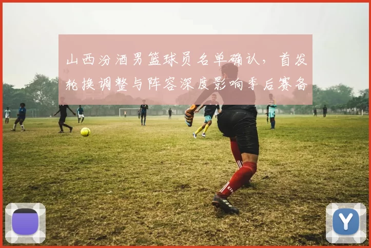 山西汾酒男篮球员名单确认,首发轮换调整与阵容深度影响季后赛备战