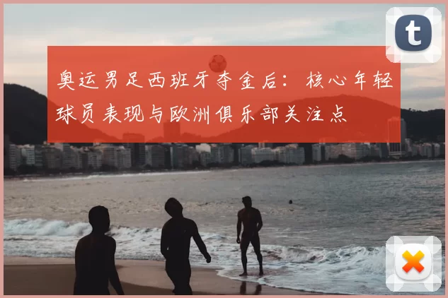 奥运男足西班牙夺金后：核心年轻球员表现与欧洲俱乐部关注点