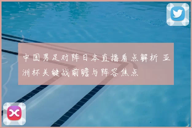中国男足对阵日本直播看点解析 亚洲杯关键战前瞻与阵容焦点