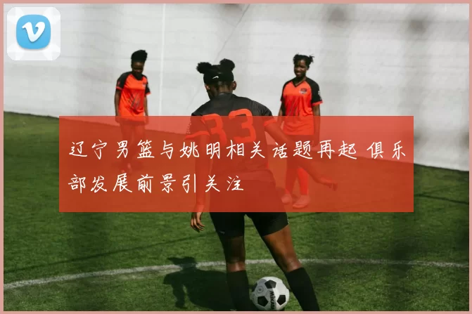 辽宁男篮与姚明相关话题再起 俱乐部发展前景引关注