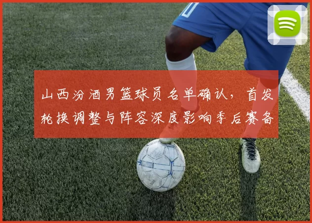 山西汾酒男篮球员名单确认,首发轮换调整与阵容深度影响季后赛备战