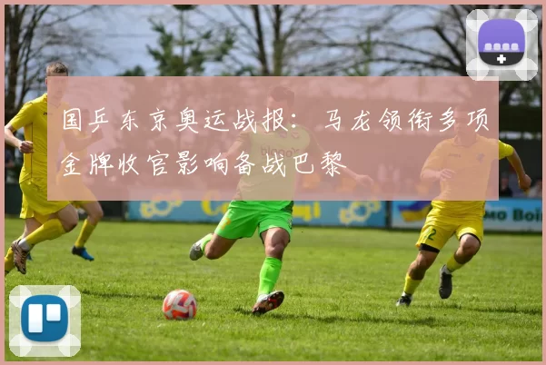 国乒东京奥运战报：马龙领衔多项金牌收官影响备战巴黎