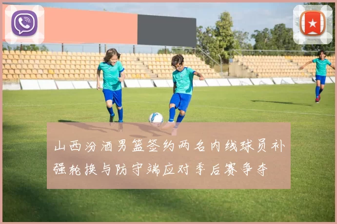 山西汾酒男篮签约两名内线球员补强轮换与防守端应对季后赛争夺