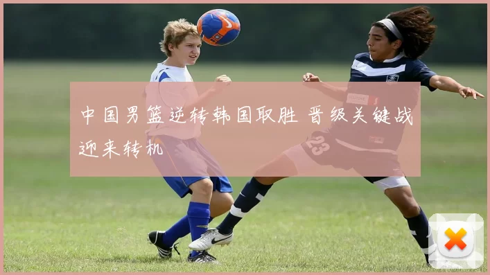 中国男篮逆转韩国取胜 晋级关键战迎来转机