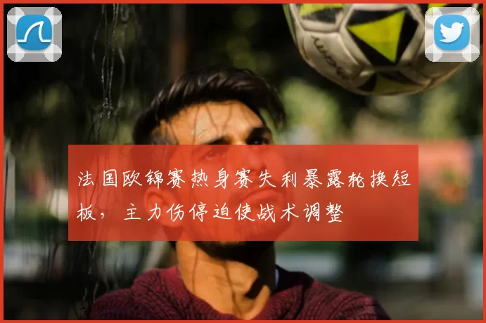 法国欧锦赛热身赛失利暴露轮换短板,主力伤停迫使战术调整