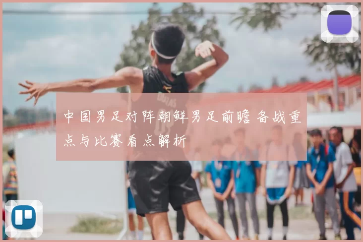 中国男足对阵朝鲜男足前瞻 备战重点与比赛看点解析