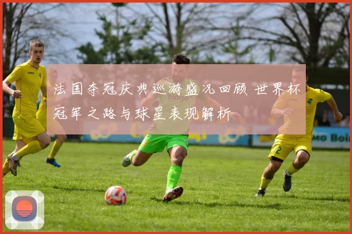 法国夺冠庆典巡游盛况回顾 世界杯冠军之路与球星表现解析