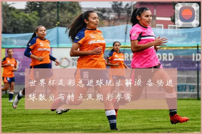 世界杯足彩总进球玩法解读 各场进球数分布特点及购彩参考