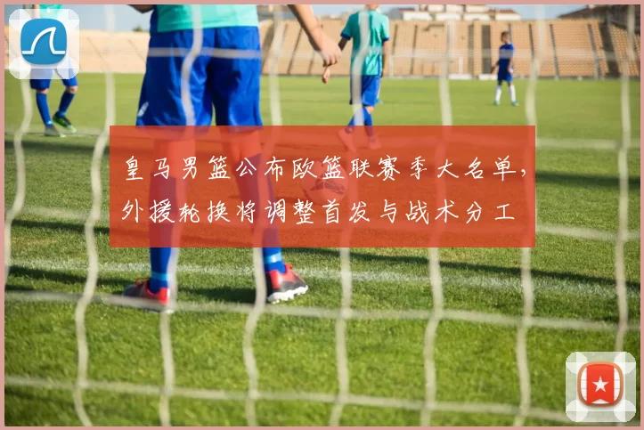 皇马男篮公布欧篮联赛季大名单,外援轮换将调整首发与战术分工