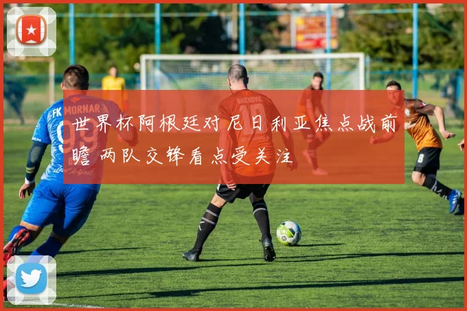 世界杯阿根廷对尼日利亚焦点战前瞻 两队交锋看点受关注